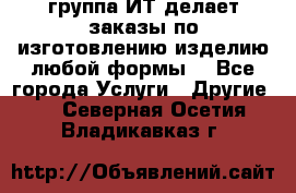 группа ИТ делает заказы по изготовлению изделию любой формы  - Все города Услуги » Другие   . Северная Осетия,Владикавказ г.